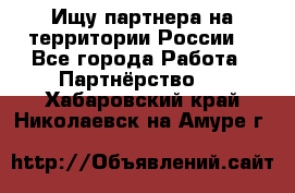 Ищу партнера на территории России  - Все города Работа » Партнёрство   . Хабаровский край,Николаевск-на-Амуре г.